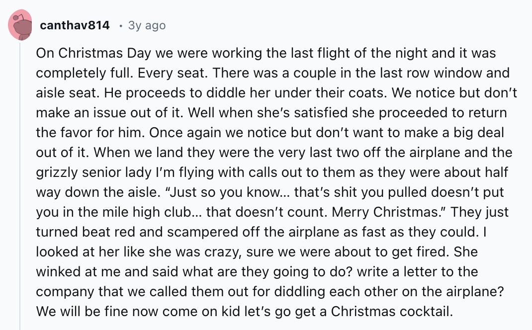 number - canthav814 3y ago On Christmas Day we were working the last flight of the night and it was completely full. Every seat. There was a couple in the last row window and aisle seat. He proceeds to diddle her under their coats. We notice but don't mak